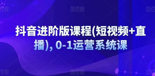 抖音进阶版课程短视频+直播0-1运营系统课