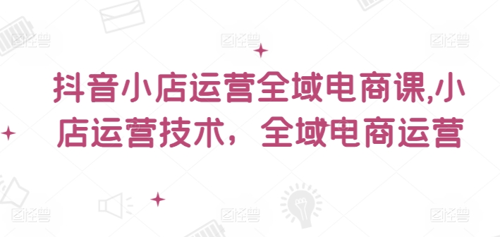 抖音小店运营全域电商课​小店运营技术全域